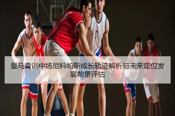 皇马青训中场尼科帕斯成长轨迹解析与未来定位发展前景评估