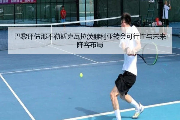 巴黎评估那不勒斯克瓦拉茨赫利亚转会可行性与未来阵容布局