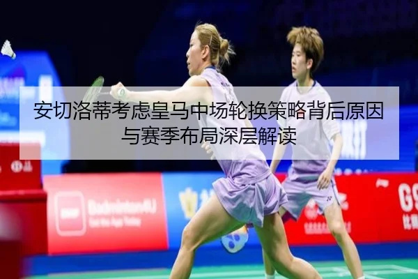 安切洛蒂考虑皇马中场轮换策略背后原因与赛季布局深层解读