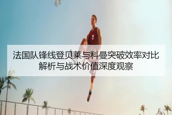 法国队锋线登贝莱与科曼突破效率对比解析与战术价值深度观察