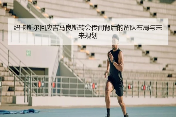 纽卡斯尔回应吉马良斯转会传闻背后的留队布局与未来规划
