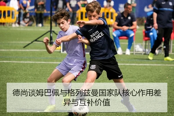 德尚谈姆巴佩与格列兹曼国家队核心作用差异与互补价值