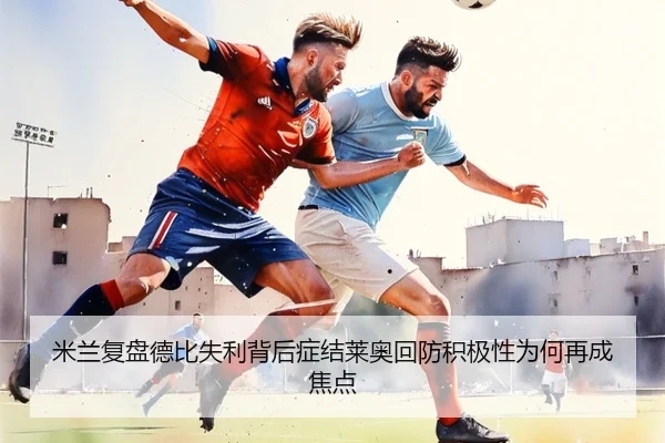 米兰复盘德比失利背后症结莱奥回防积极性为何再成焦点