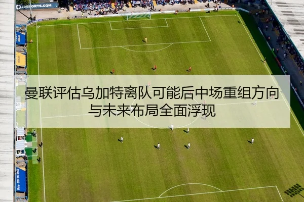 曼联评估乌加特离队可能后中场重组方向与未来布局全面浮现