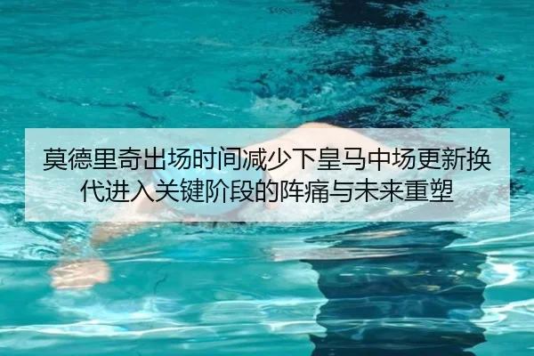 莫德里奇出场时间减少下皇马中场更新换代进入关键阶段的阵痛与未来重塑